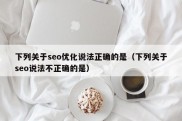 下列关于seo优化说法正确的是（下列关于seo说法不正确的是）