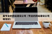 最专业的网站建设公司（专业的网站建设公司哪家好）